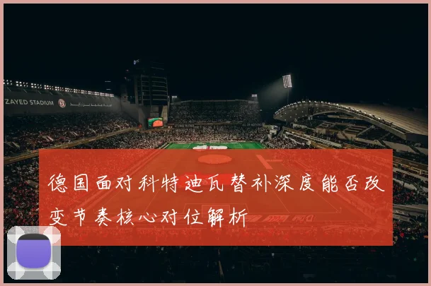 德国面对科特迪瓦替补深度能否改变节奏核心对位解析