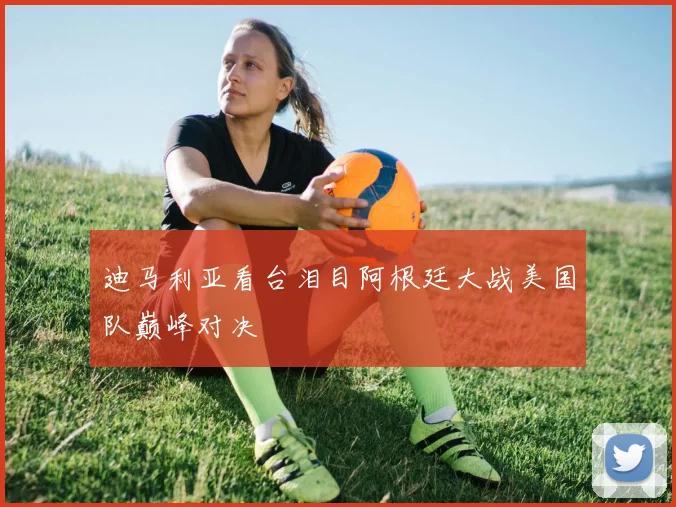 迪马利亚看台泪目阿根廷大战美国队巅峰对决