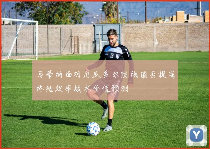 马蒂纳面对厄瓜多尔防线能否提高终结效率战术价值预测
