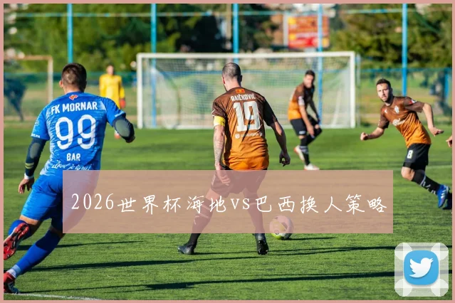 2026世界杯海地vs巴西换人策略
