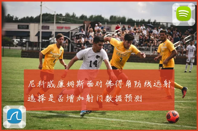 尼科威廉姆斯面对佛得角防线远射选择是否增加射门数据预测