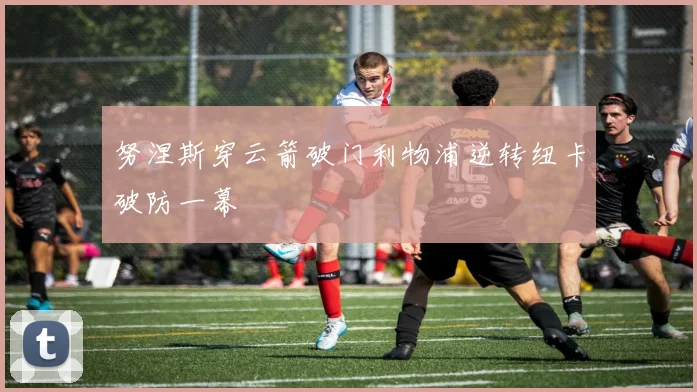 努涅斯穿云箭破门利物浦逆转纽卡破防一幕