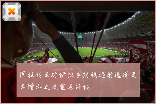 图拉姆面对伊拉克防线远射选择是否增加进攻重点评估