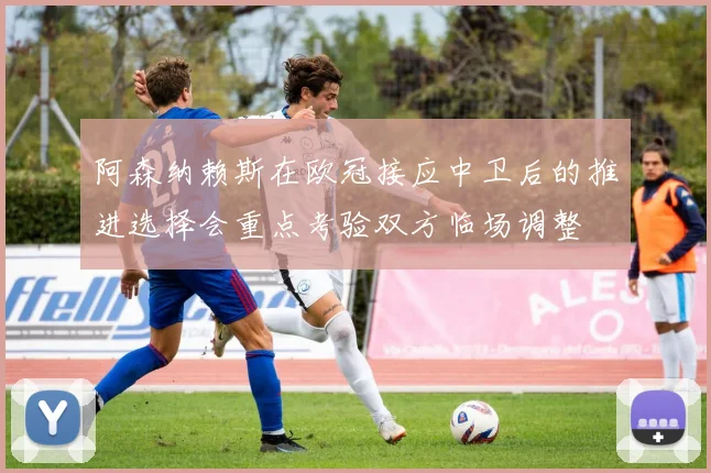 阿森纳赖斯在欧冠接应中卫后的推进选择会重点考验双方临场调整