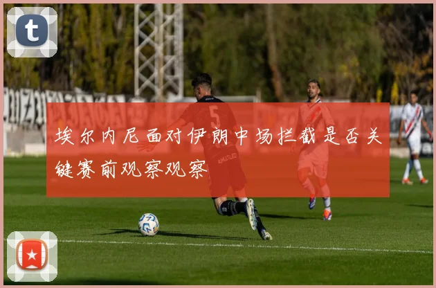 埃尔内尼面对伊朗中场拦截是否关键赛前观察观察