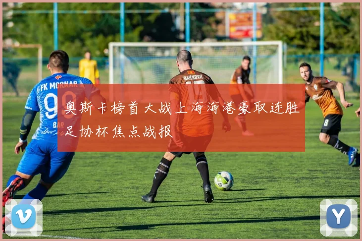 奥斯卡榜首大战上海海港豪取连胜足协杯焦点战报