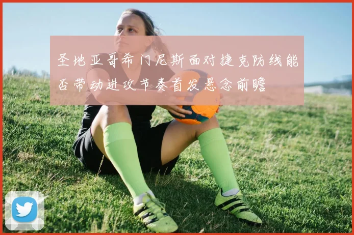 圣地亚哥希门尼斯面对捷克防线能否带动进攻节奏首发悬念前瞻