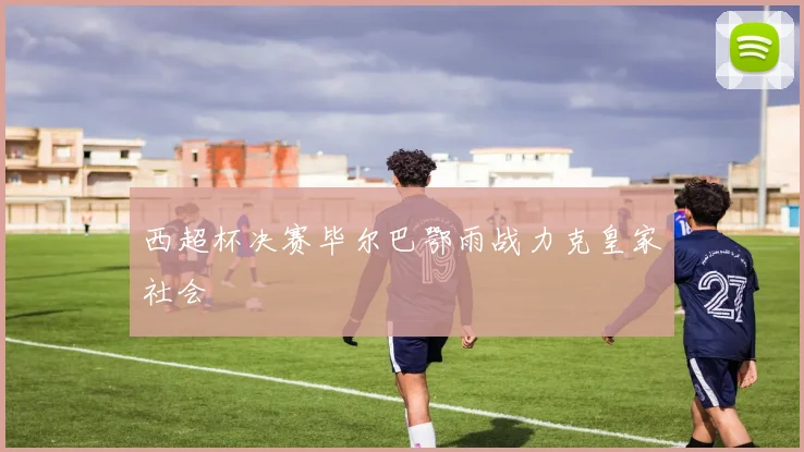西超杯决赛毕尔巴鄂雨战力克皇家社会