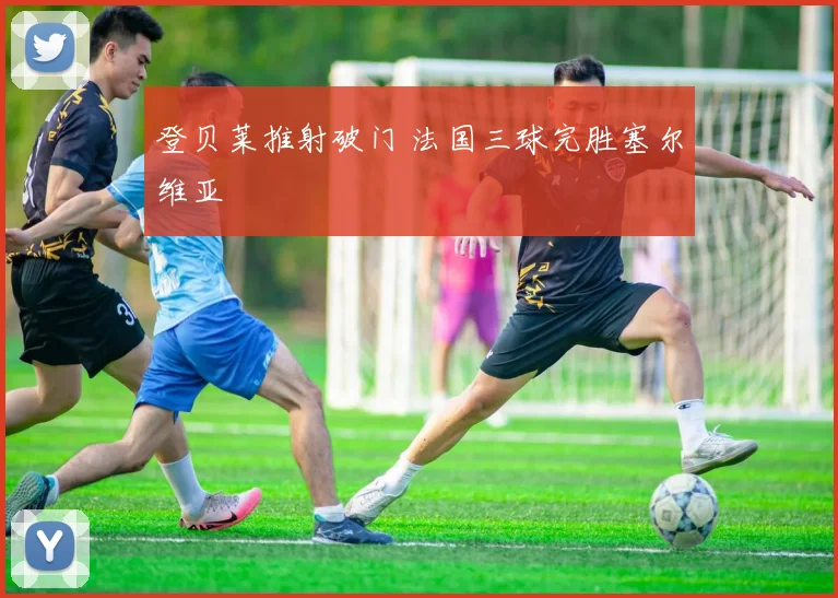 登贝莱推射破门 法国三球完胜塞尔维亚