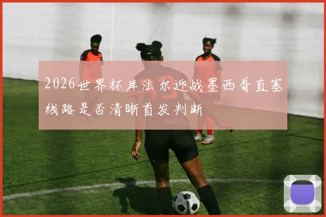 2026世界杯库法尔迎战墨西哥直塞线路是否清晰首发判断