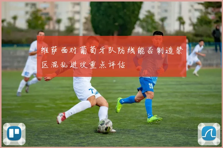 维萨面对葡萄牙队防线能否制造禁区混乱进攻重点评估