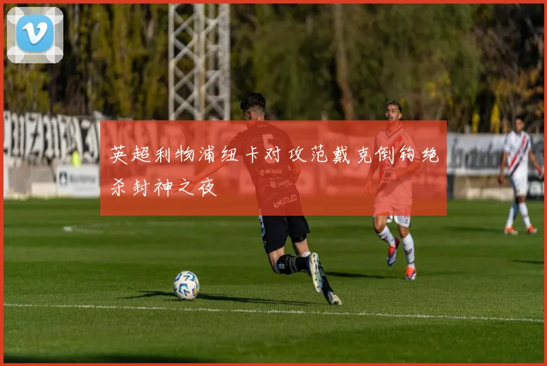英超利物浦纽卡对攻范戴克倒钩绝杀封神之夜