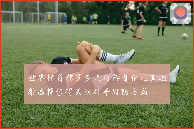 世界杯肖穆罗多夫对阵哥伦比亚远射选择值得关注对手盯防方式