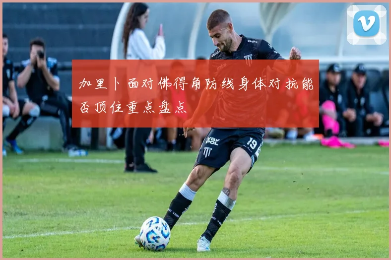 加里卜面对佛得角防线身体对抗能否顶住重点盘点