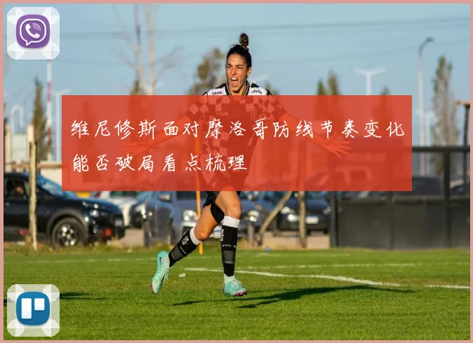 维尼修斯面对摩洛哥防线节奏变化能否破局看点梳理