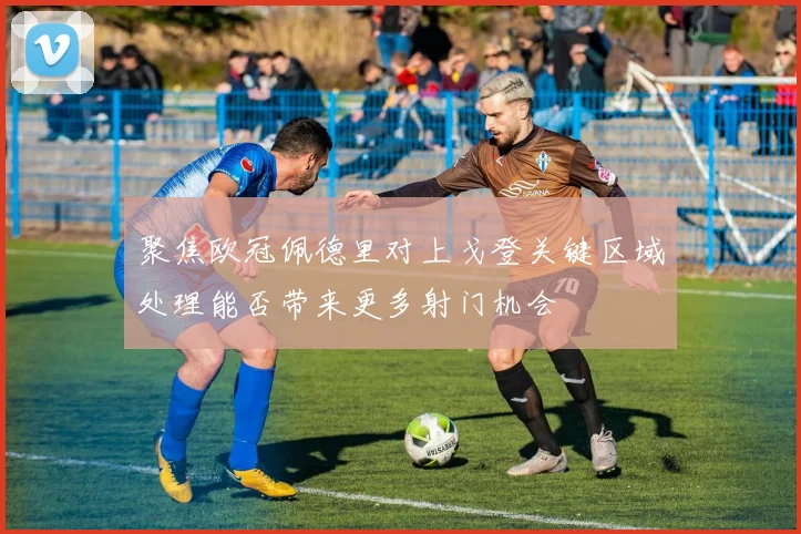 聚焦欧冠佩德里对上戈登关键区域处理能否带来更多射门机会