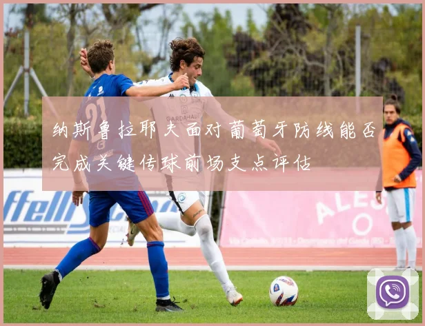 纳斯鲁拉耶夫面对葡萄牙防线能否完成关键传球前场支点评估