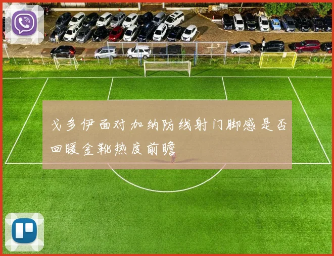 戈多伊面对加纳防线射门脚感是否回暖金靴热度前瞻