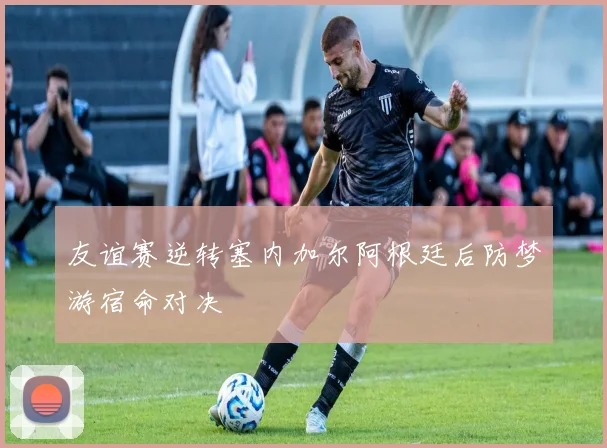 友谊赛逆转塞内加尔阿根廷后防梦游宿命对决