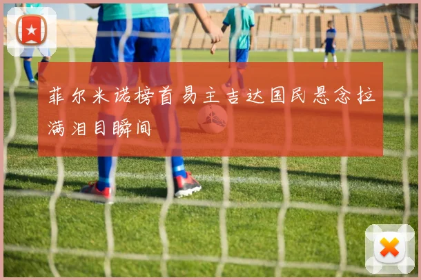 菲尔米诺榜首易主吉达国民悬念拉满泪目瞬间