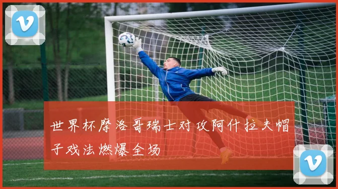 世界杯摩洛哥瑞士对攻阿什拉夫帽子戏法燃爆全场