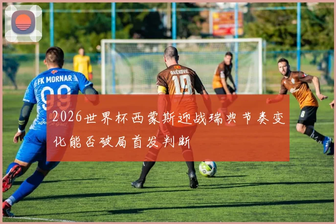2026世界杯西蒙斯迎战瑞典节奏变化能否破局首发判断