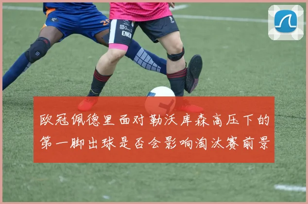 欧冠佩德里面对勒沃库森高压下的第一脚出球是否会影响淘汰赛前景