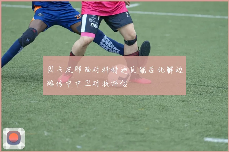 因卡皮耶面对科特迪瓦能否化解边路传中中卫对抗评估