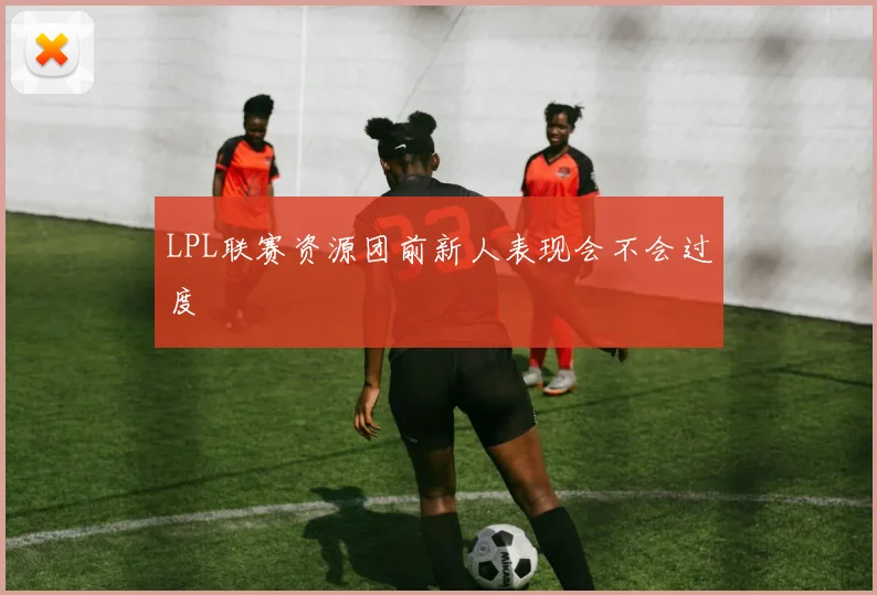 LPL联赛资源团前新人表现会不会过度