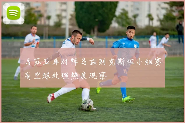 马苏亚库对阵乌兹别克斯坦小组赛高空球处理热度观察
