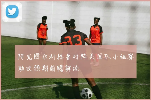 阿克图尔科格鲁对阵美国队小组赛助攻预期前瞻解读