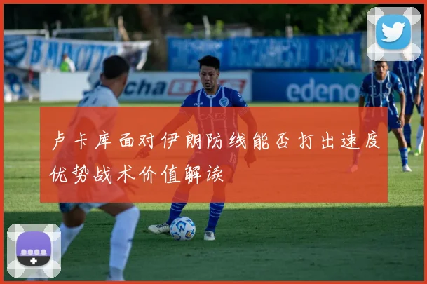卢卡库面对伊朗防线能否打出速度优势战术价值解读