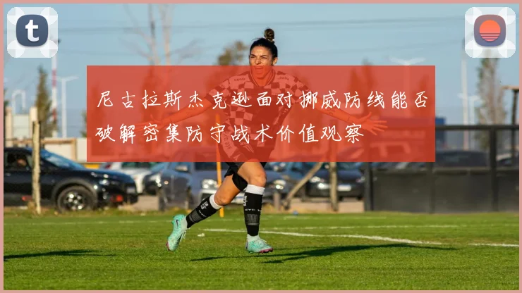 尼古拉斯杰克逊面对挪威防线能否破解密集防守战术价值观察