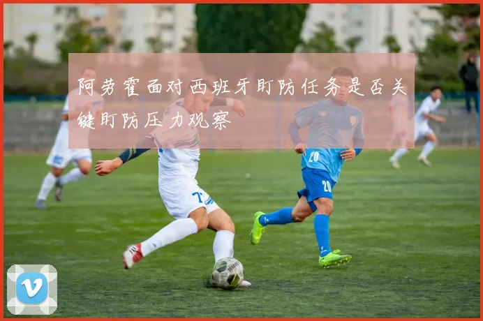 阿劳霍面对西班牙盯防任务是否关键盯防压力观察