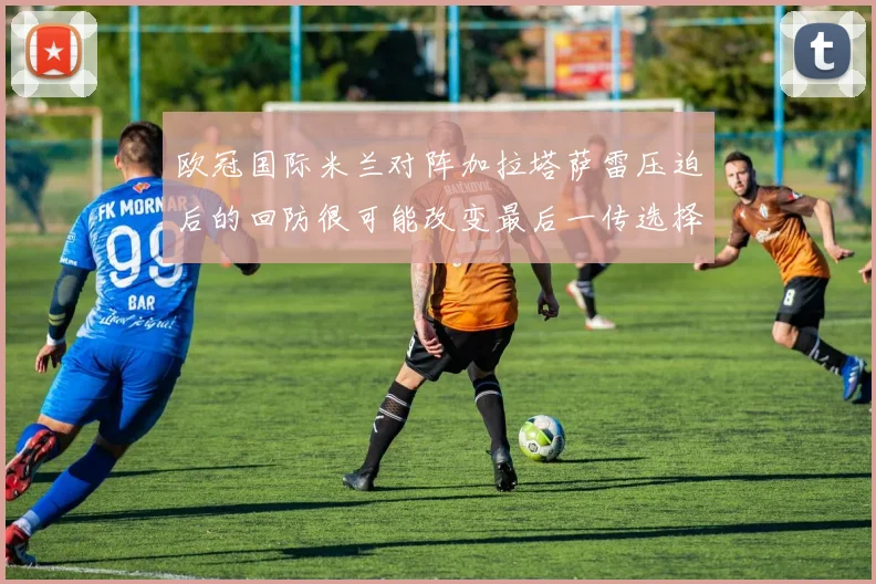 欧冠国际米兰对阵加拉塔萨雷压迫后的回防很可能改变最后一传选择