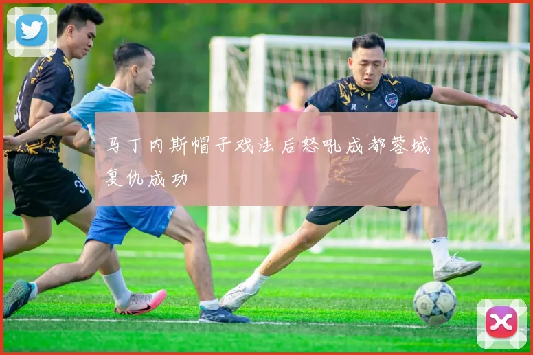 马丁内斯帽子戏法后怒吼成都蓉城复仇成功