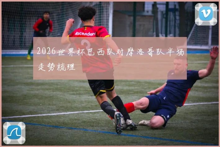 2026世界杯巴西队对摩洛哥队半场走势梳理