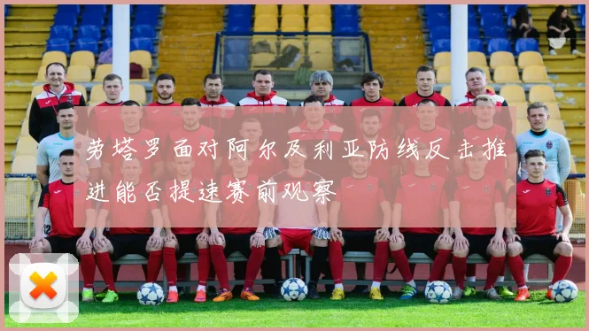劳塔罗面对阿尔及利亚防线反击推进能否提速赛前观察