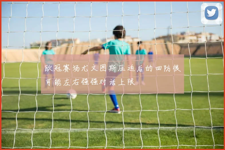 欧冠赛场尤文图斯压迫后的回防很可能左右强强对话上限