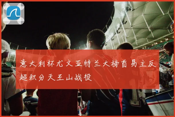 意大利杯尤文亚特兰大榜首易主反超积分天王山战役