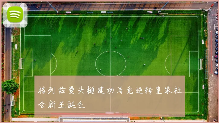 格列兹曼头槌建功马竞逆转皇家社会新王诞生