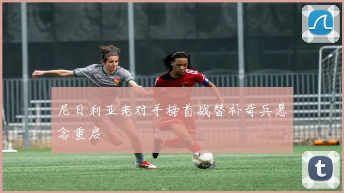 尼日利亚老对手榜首战替补奇兵悬念重启