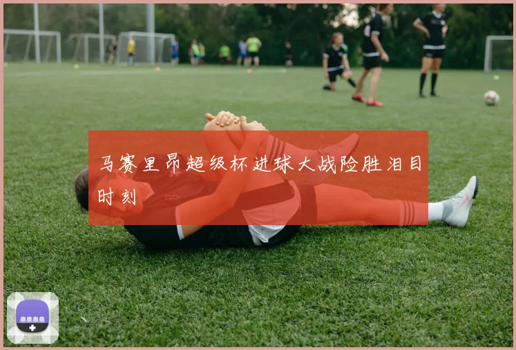 马赛里昂超级杯进球大战险胜泪目时刻