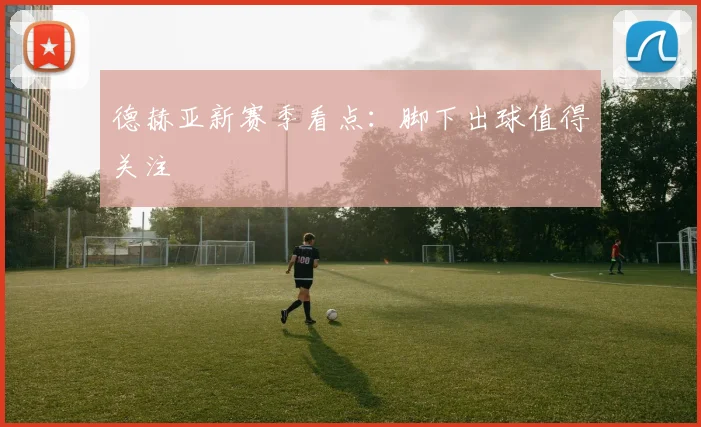 德赫亚新赛季看点：脚下出球值得关注
