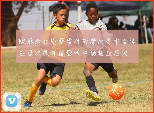欧冠加拉塔萨雷对阵摩纳哥中场接应层次很可能影响中场接应层次