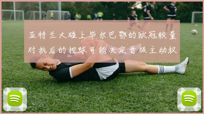 亚特兰大碰上毕尔巴鄂的欧冠较量对抗后的控球可能决定晋级主动权