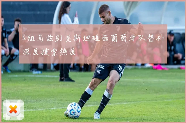 K组乌兹别克斯坦碰面葡萄牙队替补深度搜索热度