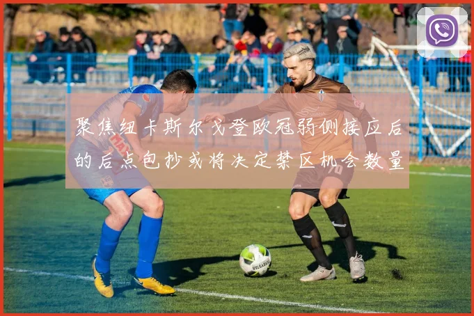 聚焦纽卡斯尔戈登欧冠弱侧接应后的后点包抄或将决定禁区机会数量