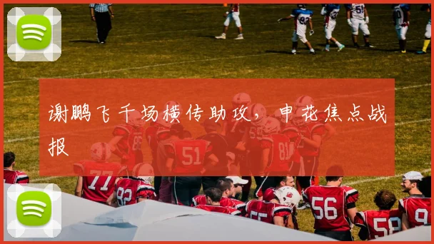 谢鹏飞千场横传助攻，申花焦点战报