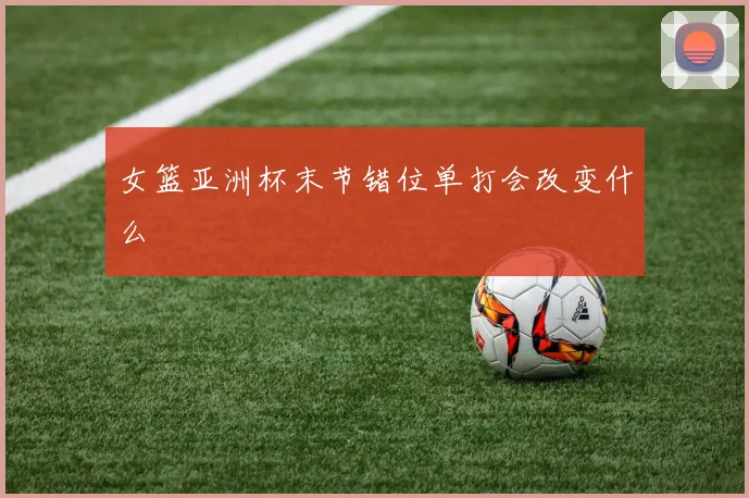 女篮亚洲杯末节错位单打会改变什么